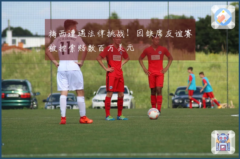 梅西遭遇法律挑战！因缺席友谊赛被控索赔数百万美元