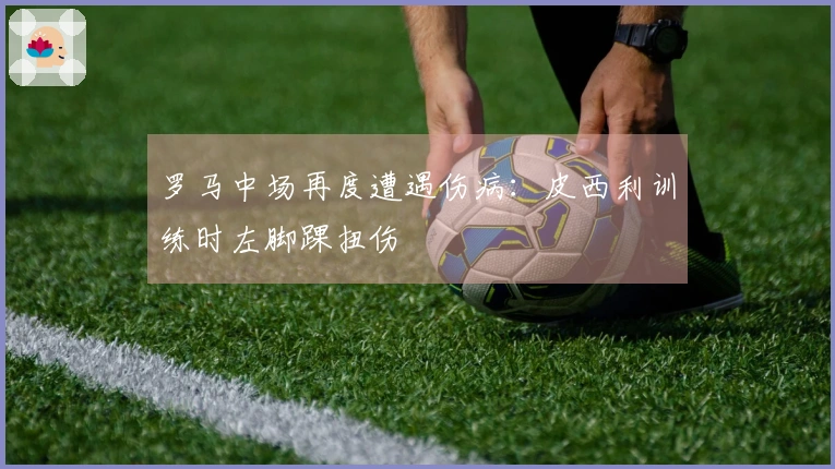 罗马中场再度遭遇伤病：皮西利训练时左脚踝扭伤