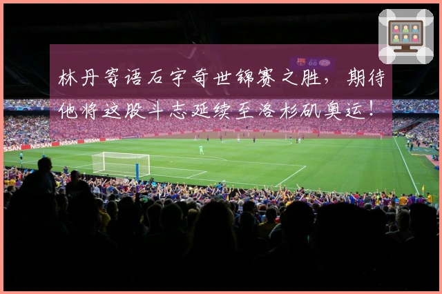 林丹寄语石宇奇世锦赛之胜，期待他将这股斗志延续至洛杉矶奥运！