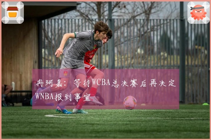 冉珂嘉：等待WCBA总决赛后再决定WNBA报到事宜