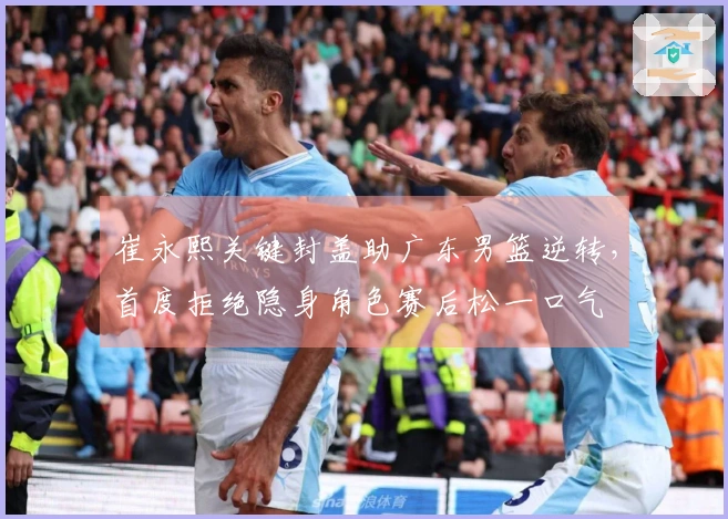 崔永熙关键封盖助广东男篮逆转，首度拒绝隐身角色赛后松一口气