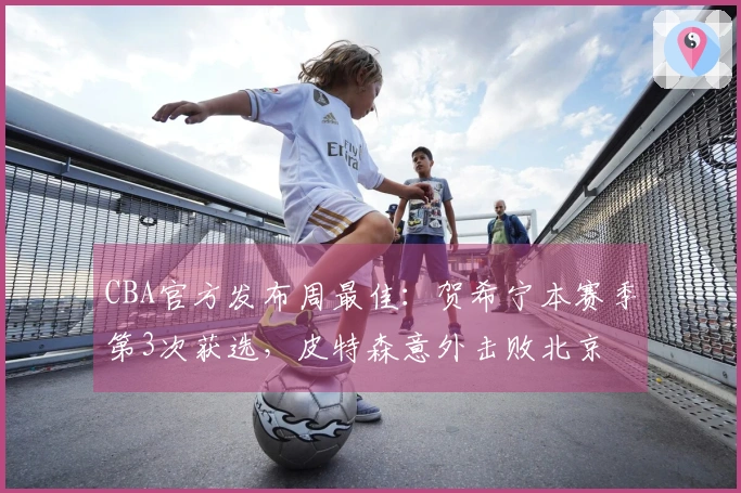 CBA官方发布周最佳：贺希宁本赛季第3次获选，皮特森意外击败北京