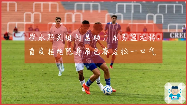 崔永熙关键封盖助广东男篮逆转，首度拒绝隐身角色赛后松一口气