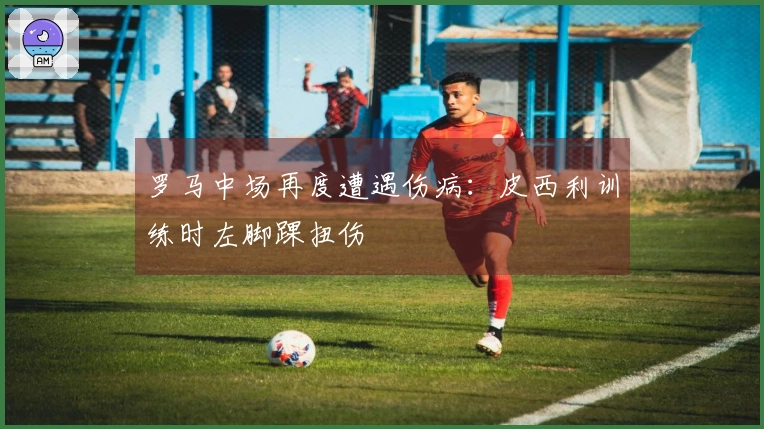 罗马中场再度遭遇伤病：皮西利训练时左脚踝扭伤