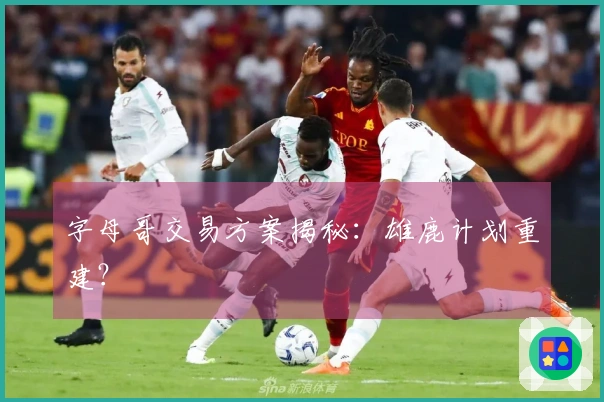 字母哥交易方案揭秘：雄鹿计划重建？