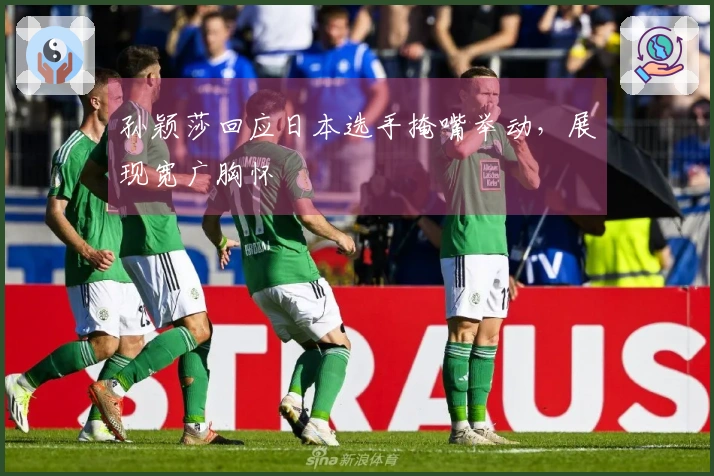 孙颖莎回应日本选手掩嘴举动，展现宽广胸怀