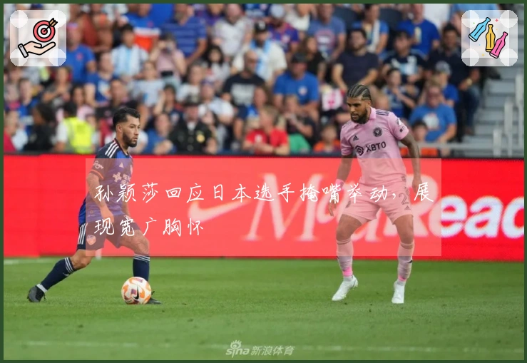 孙颖莎回应日本选手掩嘴举动，展现宽广胸怀